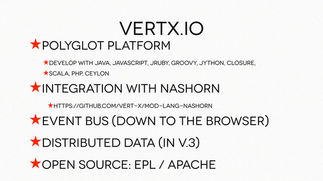 ★polyglot platform
★Develop with Java, Javascript, jRuby, Groovy, jython, closure,
★Scala, php, ceylon
★integration with nashorn
★https://github.com/vert-x/mod-lang-nashorn
★Event bus (down to the browser)
★Distributed data (in v.3)
★Open source: EPL / Apache
vertx.io
