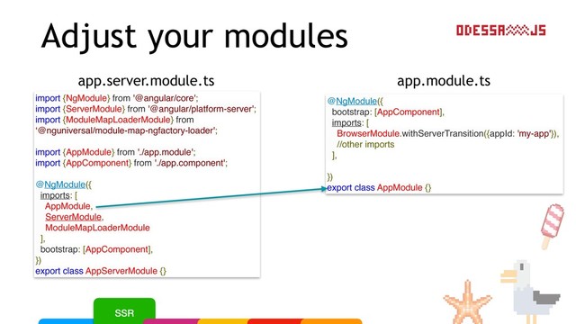 Adjust your modules
app.module.ts
app.server.module.ts
@NgModule({
bootstrap: [AppComponent],
imports: [
BrowserModule.withServerTransition({appId: 'my-app'}),
//other imports
],
})
export class AppModule {}
import {NgModule} from '@angular/core';
import {ServerModule} from '@angular/platform-server';
import {ModuleMapLoaderModule} from
‘@nguniversal/module-map-ngfactory-loader';
import {AppModule} from './app.module';
import {AppComponent} from './app.component';
@NgModule({
imports: [
AppModule,
ServerModule,
ModuleMapLoaderModule
],
bootstrap: [AppComponent],
})
export class AppServerModule {}
SSR
