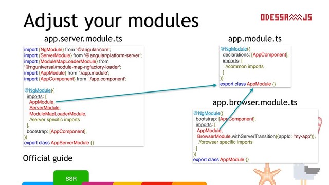 Adjust your modules
Official guide
app.module.ts
app.server.module.ts
@NgModule({
declarations: [AppComponent],
imports: [
//common imports
]
})
export class AppModule {}
import {NgModule} from '@angular/core';
import {ServerModule} from '@angular/platform-server';
import {ModuleMapLoaderModule} from
‘@nguniversal/module-map-ngfactory-loader';
import {AppModule} from './app.module';
import {AppComponent} from './app.component';
@NgModule({
imports: [
AppModule,
ServerModule,
ModuleMapLoaderModule,
//server speciﬁc imports
],
bootstrap: [AppComponent],
})
export class AppServerModule {}
app.browser.module.ts
@NgModule({
bootstrap: [AppComponent],
imports: [
AppModule,
BrowserModule.withServerTransition({appId: 'my-app'}),
//browser speciﬁc imports
]
})
export class AppModule {}
//browser speciﬁc imports
//server speciﬁc imports
SSR
