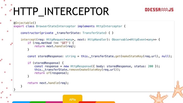 HTTP_INTERCEPTOR
@Injectable()
export class BrowserStateInterceptor implements HttpInterceptor {
constructor(private _transferState: TransferState) { }
intercept(req: HttpRequest, next: HttpHandler): Observable> {
if (req.method !== 'GET') {
return next.handle(req);
}
const storedResponse: string = this._transferState.get(makeStateKey(req.url), null);
if (storedResponse) {
const response = new HttpResponse({ body: storedResponse, status: 200 });
this._transferState.remove(makeStateKey(req.url));
return of(response);
}
return next.handle(req);
}
}
APIs
