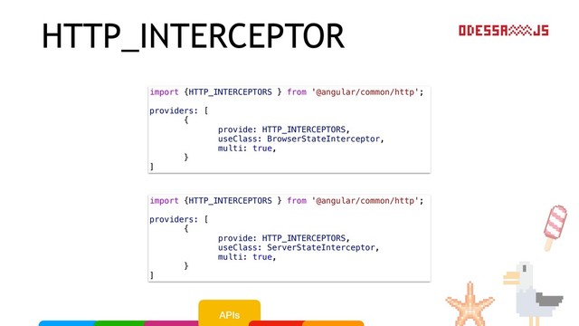 HTTP_INTERCEPTOR
import {HTTP_INTERCEPTORS } from '@angular/common/http';
providers: [
{
provide: HTTP_INTERCEPTORS,
useClass: BrowserStateInterceptor,
multi: true,
}
]
import {HTTP_INTERCEPTORS } from '@angular/common/http';
providers: [
{
provide: HTTP_INTERCEPTORS,
useClass: ServerStateInterceptor,
multi: true,
}
]
APIs
