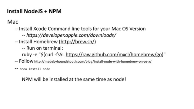 Mac	  
-­‐-­‐	  Install	  Xcode	  Command	  line	  tools	  for	  your	  Mac	  OS	  Version	  
-­‐-­‐	  h$ps://developer.apple.com/downloads/	  
-­‐-­‐	  Install	  Homebrew	  (h>p://brew.sh/)	  
-­‐-­‐	  Run	  on	  terminal:	  	  
ruby	  -­‐e	  "$(curl	  -­‐fsSL	  h>ps://raw.github.com/mxcl/homebrew/go)"	  
-­‐-­‐	  Follow	  h>p://madebyhoundstooth.com/blog/install-­‐node-­‐with-­‐homebrew-­‐on-­‐os-­‐x/	  
-­‐-­‐	  brew	  install	  node	  
NPM	  will	  be	  installed	  at	  the	  same	  Mme	  as	  node!	  
Install	  NodeJS	  +	  NPM
