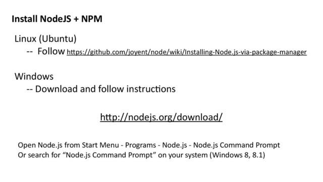Linux	  (Ubuntu)	  
-­‐-­‐	  	  Follow	  h>ps://github.com/joyent/node/wiki/Installing-­‐Node.js-­‐via-­‐package-­‐manager	  
Windows	  	  
-­‐-­‐	  Download	  and	  follow	  instrucMons	  
Install	  NodeJS	  +	  NPM
h>p://nodejs.org/download/
Open	  Node.js	  from	  Start	  Menu	  -­‐	  Programs	  -­‐	  Node.js	  -­‐	  Node.js	  Command	  Prompt	  
Or	  search	  for	  “Node.js	  Command	  Prompt”	  on	  your	  system	  (Windows	  8,	  8.1)	  
