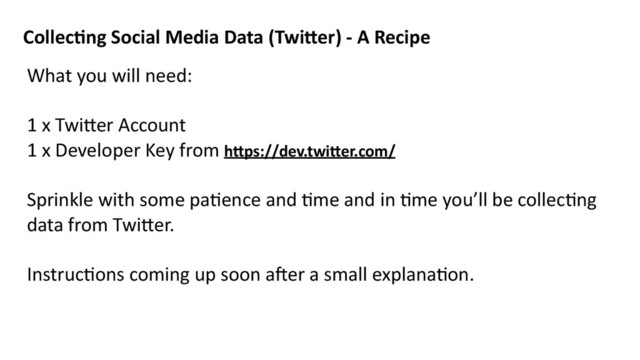 Collec8ng	  Social	  Media	  Data	  (Twi=er)	  -­‐	  A	  Recipe
What	  you	  will	  need:	  
1	  x	  Twi>er	  Account	  
1	  x	  Developer	  Key	  from	  h=ps://dev.twi=er.com/	  
Sprinkle	  with	  some	  paMence	  and	  Mme	  and	  in	  Mme	  you’ll	  be	  collecMng	  
data	  from	  Twi>er.	  
InstrucMons	  coming	  up	  soon	  a^er	  a	  small	  explanaMon.
