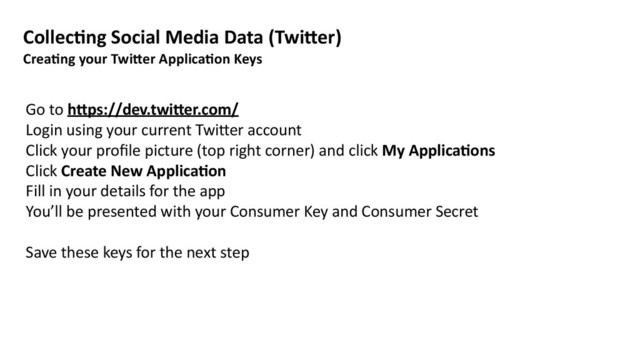 Go	  to	  h=ps://dev.twi=er.com/	  
Login	  using	  your	  current	  Twi>er	  account	  
Click	  your	  proﬁle	  picture	  (top	  right	  corner)	  and	  click	  My	  Applica8ons	  
Click	  Create	  New	  Applica8on	  
Fill	  in	  your	  details	  for	  the	  app	  
You’ll	  be	  presented	  with	  your	  Consumer	  Key	  and	  Consumer	  Secret	  
Save	  these	  keys	  for	  the	  next	  step
Collec8ng	  Social	  Media	  Data	  (Twi=er)	  
Crea8ng	  your	  Twi=er	  Applica8on	  Keys
