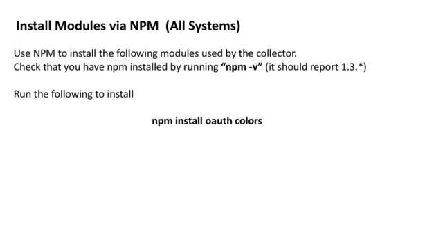 Install	  Modules	  via	  NPM	  	  (All	  Systems)
Use	  NPM	  to	  install	  the	  following	  modules	  used	  by	  the	  collector.	  	  
Check	  that	  you	  have	  npm	  installed	  by	  running	  “npm	  -­‐v”	  (it	  should	  report	  1.3.*)	  	  
Run	  the	  following	  to	  install	  
npm	  install	  oauth	  colors	  
