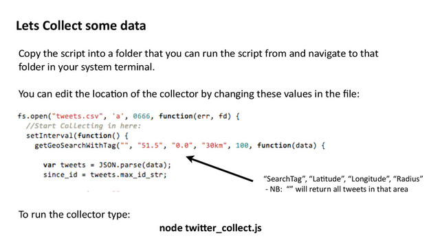 Lets	  Collect	  some	  data
Copy	  the	  script	  into	  a	  folder	  that	  you	  can	  run	  the	  script	  from	  and	  navigate	  to	  that	  
folder	  in	  your	  system	  terminal.	  
You	  can	  edit	  the	  locaMon	  of	  the	  collector	  by	  changing	  these	  values	  in	  the	  ﬁle:	  
To	  run	  the	  collector	  type:	  	  
node	  twi=er_collect.js	  
“SearchTag”,	  “LaMtude”,	  “Longitude”,	  “Radius”	  
	  -­‐	  NB:	  	  “”	  will	  return	  all	  tweets	  in	  that	  area
