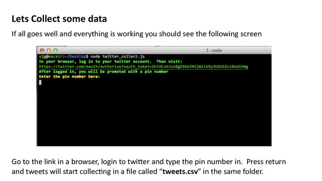 Lets	  Collect	  some	  data
If	  all	  goes	  well	  and	  everything	  is	  working	  you	  should	  see	  the	  following	  screen	  
Go	  to	  the	  link	  in	  a	  browser,	  login	  to	  twi>er	  and	  type	  the	  pin	  number	  in.	  	  Press	  return	  
and	  tweets	  will	  start	  collecMng	  in	  a	  ﬁle	  called	  “tweets.csv”	  in	  the	  same	  folder.	  
