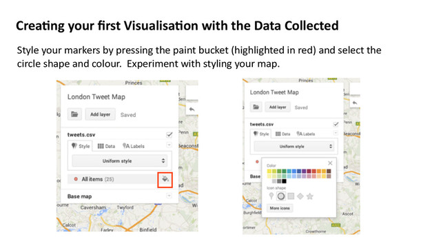 Crea8ng	  your	  ﬁrst	  Visualisa8on	  with	  the	  Data	  Collected	  
Style	  your	  markers	  by	  pressing	  the	  paint	  bucket	  (highlighted	  in	  red)	  and	  select	  the	  
circle	  shape	  and	  colour.	  	  Experiment	  with	  styling	  your	  map.	  
