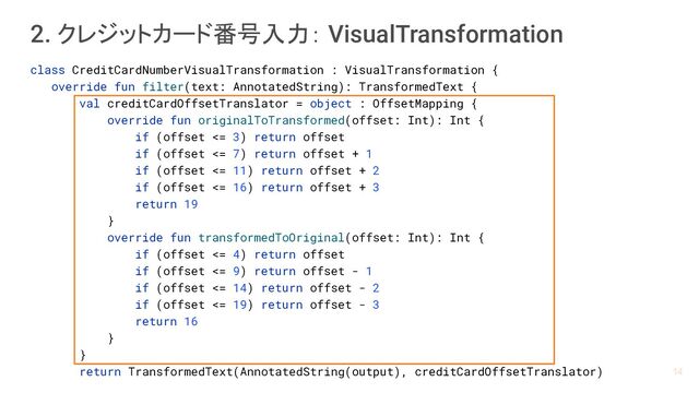 2. クレジットカード番号入力： VisualTransformation
class CreditCardNumberVisualTransformation : VisualTransformation {
override fun filter(text: AnnotatedString): TransformedText {
val creditCardOffsetTranslator = object : OffsetMapping {
override fun originalToTransformed(offset: Int): Int {
if (offset <= 3) return offset
if (offset <= 7) return offset + 1
if (offset <= 11) return offset + 2
if (offset <= 16) return offset + 3
return 19
}
override fun transformedToOriginal(offset: Int): Int {
if (offset <= 4) return offset
if (offset <= 9) return offset - 1
if (offset <= 14) return offset - 2
if (offset <= 19) return offset - 3
return 16
}
}
return TransformedText(AnnotatedString(output), creditCardOffsetTranslator) 14
