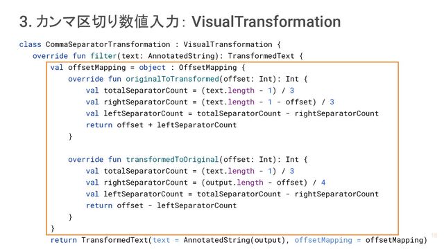 class CommaSeparatorTransformation : VisualTransformation {
override fun filter(text: AnnotatedString): TransformedText {
val offsetMapping = object : OffsetMapping {
override fun originalToTransformed(offset: Int): Int {
val totalSeparatorCount = (text.length - 1) / 3
val rightSeparatorCount = (text.length - 1 - offset) / 3
val leftSeparatorCount = totalSeparatorCount - rightSeparatorCount
return offset + leftSeparatorCount
}
override fun transformedToOriginal(offset: Int): Int {
val totalSeparatorCount = (text.length - 1) / 3
val rightSeparatorCount = (output.length - offset) / 4
val leftSeparatorCount = totalSeparatorCount - rightSeparatorCount
return offset - leftSeparatorCount
}
}
return TransformedText(text = AnnotatedString(output), offsetMapping = offsetMapping)
3. カンマ区切り数値入力： VisualTransformation
18

