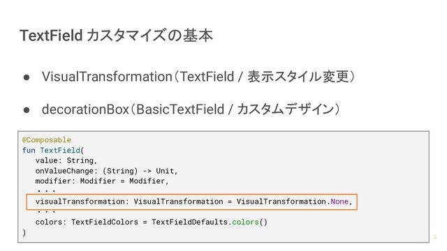 TextField カスタマイズの基本
● VisualTransformation（TextField / 表示スタイル変更）
● decorationBox（BasicTextField / カスタムデザイン）
@Composable
fun TextField(
value: String,
onValueChange: (String) -> Unit,
modifier: Modifier = Modifier,
・・・
visualTransformation: VisualTransformation = VisualTransformation.None,
・・・
colors: TextFieldColors = TextFieldDefaults.colors()
)
5
