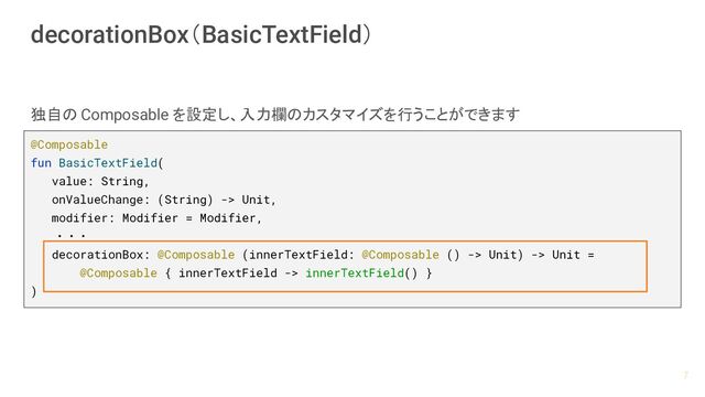 decorationBox（BasicTextField）
@Composable
fun BasicTextField(
value: String,
onValueChange: (String) -> Unit,
modifier: Modifier = Modifier,
　　・・・
decorationBox: @Composable (innerTextField: @Composable () -> Unit) -> Unit =
@Composable { innerTextField -> innerTextField() }
)
独自の Composable を設定し、入力欄のカスタマイズを行うことができます
7
