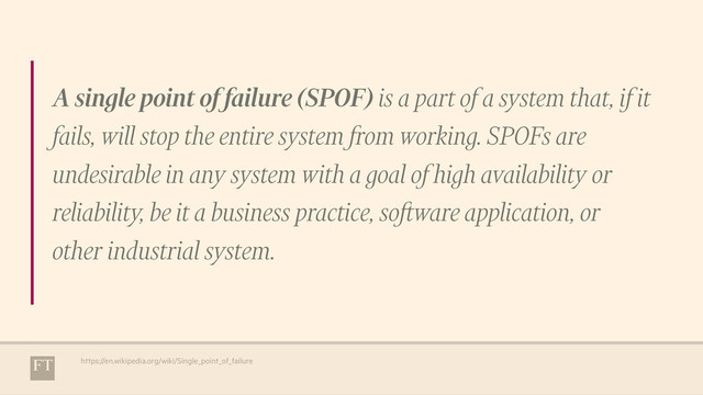 A single point of failure (SPOF) is a part of a system that, if it
fails, will stop the entire system from working. SPOFs are
undesirable in any system with a goal of high availability or
reliability, be it a business practice, software application, or
other industrial system.
https://en.wikipedia.org/wiki/Single_point_of_failure
