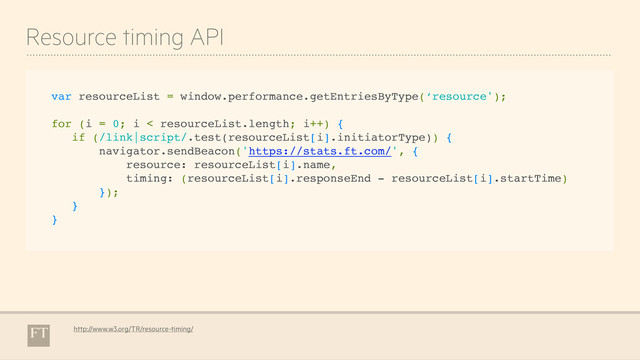 Resource timing API
http://www.w3.org/TR/resource-timing/
var resourceList = window.performance.getEntriesByType(‘resource');
for (i = 0; i < resourceList.length; i++) {
if (/link|script/.test(resourceList[i].initiatorType)) {
navigator.sendBeacon('https://stats.ft.com/', {
resource: resourceList[i].name,
timing: (resourceList[i].responseEnd - resourceList[i].startTime)
});
}
}
