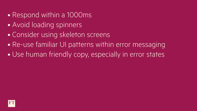 • Respond within a 1000ms
• Avoid loading spinners
• Consider using skeleton screens
• Re-use familiar UI patterns within error messaging
• Use human friendly copy, especially in error states

