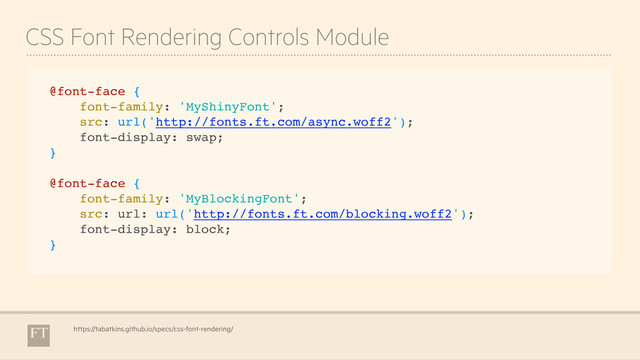 CSS Font Rendering Controls Module
https://tabatkins.github.io/specs/css-font-rendering/
@font-face {
font-family: 'MyShinyFont';
src: url('http://fonts.ft.com/async.woff2');
font-display: swap;
}
@font-face {
font-family: 'MyBlockingFont';
src: url: url('http://fonts.ft.com/blocking.woff2');
font-display: block;
}
