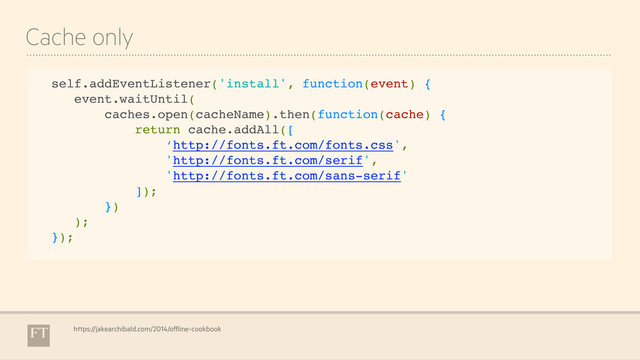 Cache only
self.addEventListener('install', function(event) {
event.waitUntil(
caches.open(cacheName).then(function(cache) {
return cache.addAll([
‘http://fonts.ft.com/fonts.css',
'http://fonts.ft.com/serif',
'http://fonts.ft.com/sans-serif'
]);
})
);
});
https://jakearchibald.com/2014/offline-cookbook
