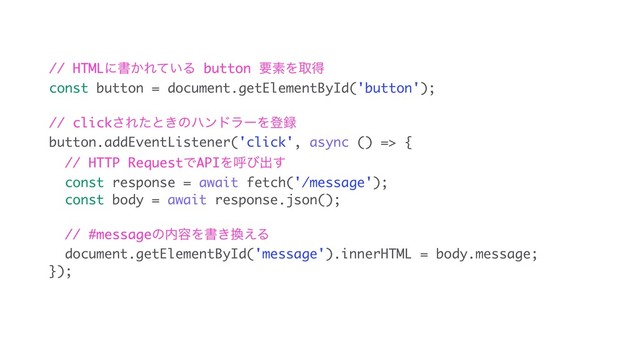 // HTMLʹॻ͔Ε͍ͯΔ button ཁૉΛऔಘ
const button = document.getElementById('button');
// click͞Εͨͱ͖ͷϋϯυϥʔΛొ࿥
button.addEventListener('click', async () => {
// HTTP RequestͰAPIΛݺͼग़͢
const response = await fetch('/message');
const body = await response.json();
// #messageͷ಺༰Λॻ͖׵͑Δ
document.getElementById('message').innerHTML = body.message;
});
