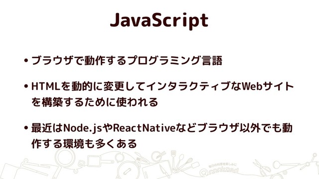 JavaScript
•ブラウザで動作するプログラミング言語
•HTMLを動的に変更してインタラクティブなWebサイト
を構築するために使われる
•最近はNode.jsやReactNativeなどブラウザ以外でも動
作する環境も多くある
