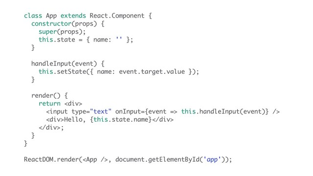 class App extends React.Component {
constructor(props) {
super(props);
this.state = { name: '' };
}
handleInput(event) {
this.setState({ name: event.target.value });
}
render() {
return <div>
 this.handleInput(event)} />
<div>Hello, {this.state.name}</div>
</div>;
}
}
ReactDOM.render(, document.getElementById('app'));
