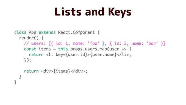 Lists and Keys
class App extends React.Component {
render() {
// users: [{ id: 1, name: 'foo' }, { id: 2, name: 'bar' }]
const items = this.props.users.map(user => {
return <li>{user.name}</li>;
});
return <div>{items}</div>;
}
}
