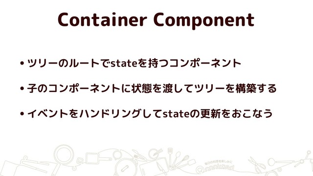 Container Component
•ツリーのルートでstateを持つコンポーネント
•子のコンポーネントに状態を渡してツリーを構築する
•イベントをハンドリングしてstateの更新をおこなう
