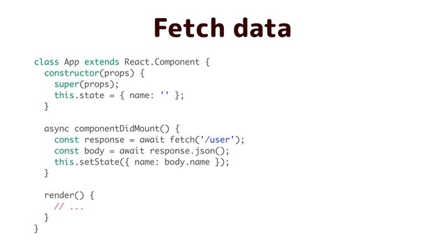 Fetch data
class App extends React.Component {
constructor(props) {
super(props);
this.state = { name: '' };
}
async componentDidMount() {
const response = await fetch('/user');
const body = await response.json();
this.setState({ name: body.name });
}
render() {
// ...
}
}
