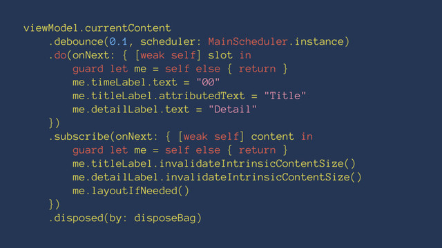 viewModel.currentContent
.debounce(0.1, scheduler: MainScheduler.instance)
.do(onNext: { [weak self] slot in
guard let me = self else { return }
me.timeLabel.text = "00"
me.titleLabel.attributedText = "Title"
me.detailLabel.text = "Detail"
})
.subscribe(onNext: { [weak self] content in
guard let me = self else { return }
me.titleLabel.invalidateIntrinsicContentSize()
me.detailLabel.invalidateIntrinsicContentSize()
me.layoutIfNeeded()
})
.disposed(by: disposeBag)
