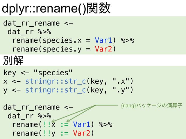dplyr::rename()関数
dat_rr_rename <-
dat_rr %>%
rename(species.x = Var1) %>%
rename(species.y = Var2)
key <- "species"
x <- stringr::str_c(key, ".x")
y <- stringr::str_c(key, ".y")
dat_rr_rename <-
dat_rr %>%
rename(!!x := Var1) %>%
rename(!!y := Var2)
別解
{rlang}パッケージの演算⼦
