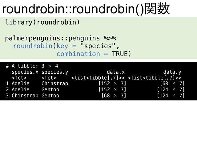 library(roundrobin)
palmerpenguins::penguins %>%
roundrobin(key = "species",
combination = TRUE)
roundrobin::roundrobin()関数
# A tibble: 3 × 4
species.x species.y data.x data.y
  > >
1 Adelie Chinstrap [152 × 7] [68 × 7]
2 Adelie Gentoo [152 × 7] [124 × 7]
3 Chinstrap Gentoo [68 × 7] [124 × 7]
