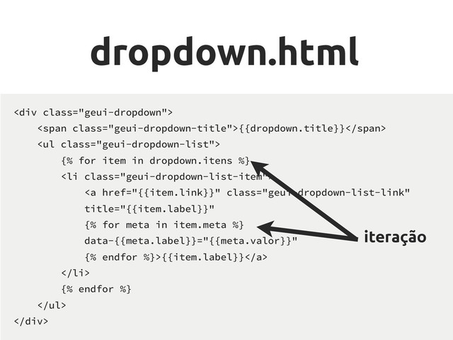 dropdown.html
<div class="geui-dropdown">
<span class="geui-dropdown-title">{{dropdown.title}}</span>
<ul class="geui-dropdown-list">
{% for item in dropdown.itens %}
<li class="geui-dropdown-list-item">
<a href="{{item.link}}" class="geui-dropdown-list-link" title="{{item.label}}">{{item.label}}</a>
</li>
{% endfor %}
</ul>
</div>
iteração
