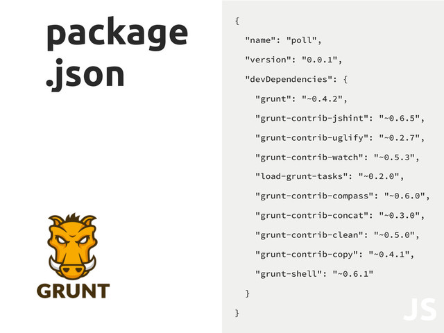 package
.json
{
"name": "poll",
"version": "0.0.1",
"devDependencies": {
"grunt": "~0.4.2",
"grunt-contrib-jshint": "~0.6.5",
"grunt-contrib-uglify": "~0.2.7",
"grunt-contrib-watch": "~0.5.3",
"load-grunt-tasks": "~0.2.0",
"grunt-contrib-compass": "~0.6.0",
"grunt-contrib-concat": "~0.3.0",
"grunt-contrib-clean": "~0.5.0",
"grunt-contrib-copy": "~0.4.1",
"grunt-shell": "~0.6.1"
}
}
JS
