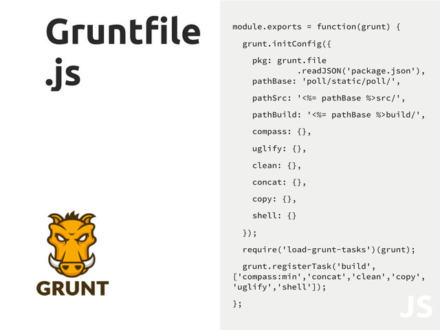 Grunt"le
.js
module.exports = function(grunt) {
grunt.initConfig({
pkg: grunt.file
.readJSON('package.json'),
pathBase: 'poll/static/poll/',
pathSrc: '<%= pathBase %>src/',
pathBuild: '<%= pathBase %>build/',
compass: {},
uglify: {},
clean: {},
concat: {},
copy: {},
shell: {}
});
require('load-grunt-tasks')(grunt);
grunt.registerTask('build',
['compass:min','concat','clean','copy',
'uglify','shell']);
};
JS
