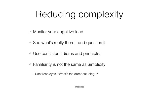 @tastapod
Reducing complexity
✓ Monitor your cognitive load
✓ See what’s really there - and question it
✓ Use consistent idioms and principles
✓ Familiarity is not the same as Simplicity
- Use fresh eyes. “What’s the dumbest thing..?”
