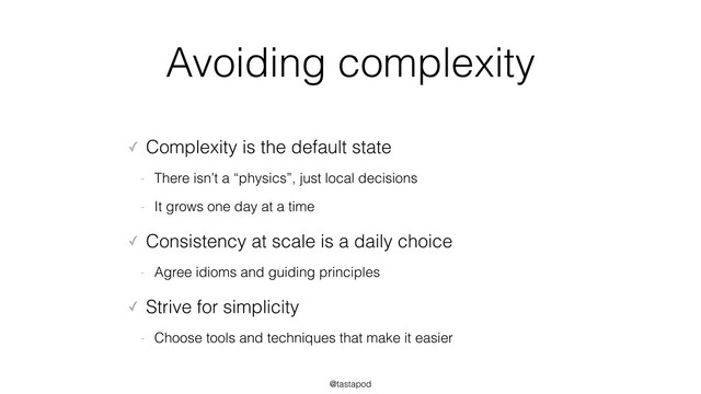 @tastapod
Avoiding complexity
✓ Complexity is the default state
- There isn’t a “physics”, just local decisions
- It grows one day at a time
✓ Consistency at scale is a daily choice
- Agree idioms and guiding principles
✓ Strive for simplicity
- Choose tools and techniques that make it easier

