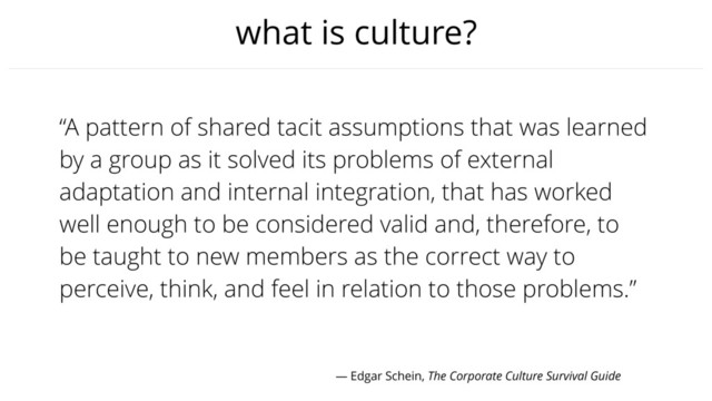 what is culture?
“A pattern of shared tacit assumptions that was learned
by a group as it solved its problems of external
adaptation and internal integration, that has worked
well enough to be considered valid and, therefore, to
be taught to new members as the correct way to
perceive, think, and feel in relation to those problems.”
— Edgar Schein, The Corporate Culture Survival Guide
