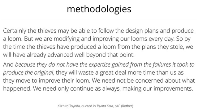 methodologies
Certainly the thieves may be able to follow the design plans and produce
a loom. But we are modifying and improving our looms every day. So by
the time the thieves have produced a loom from the plans they stole, we
will have already advanced well beyond that point.
And because they do not have the expertise gained from the failures it took to
produce the original, they will waste a great deal more time than us as
they move to improve their loom. We need not be concerned about what
happened. We need only continue as always, making our improvements.
Kiichiro Toyoda, quoted in Toyota Kata, p40 (Rother)
