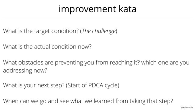 @jezhumble
What obstacles are preventing you from reaching it? which one are you
addressing now?
What is the target condition? (The challenge)
What is the actual condition now?
When can we go and see what we learned from taking that step?
What is your next step? (Start of PDCA cycle)
improvement kata
