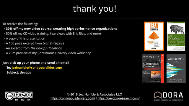 thank you!
© 2018 Jez Humble & Associates LLC
https://continuousdelivery.com/ | https://devops-research.com/
To receive the following:
• 30% oﬀ my new video course: creating high performance organizations
• 50% oﬀ my CD video training, interviews with Eric Ries, and more
• A copy of this presentation
• A 100 page excerpt from Lean Enterprise
• An excerpt from The DevOps Handbook
• A 20m preview of my Continuous Delivery video workshop
Just pick up your phone and send an email
To: jezhumble@sendyourslides.com
Subject: devops

