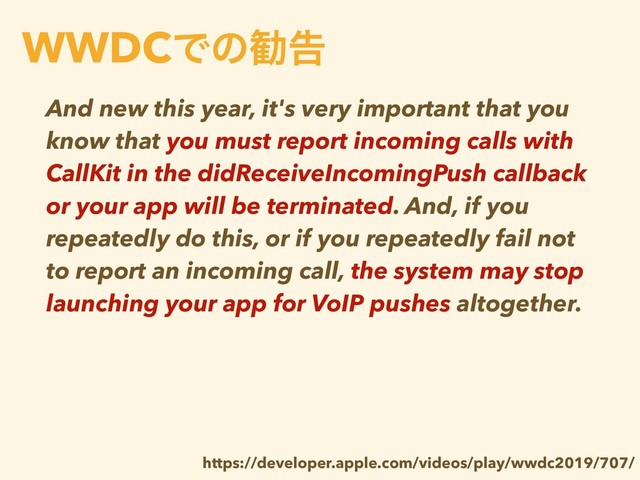 And new this year, it's very important that you
know that you must report incoming calls with
CallKit in the didReceiveIncomingPush callback
or your app will be terminated. And, if you
repeatedly do this, or if you repeatedly fail not
to report an incoming call, the system may stop
launching your app for VoIP pushes altogether.
WWDCͰͷקࠂ
https://developer.apple.com/videos/play/wwdc2019/707/
