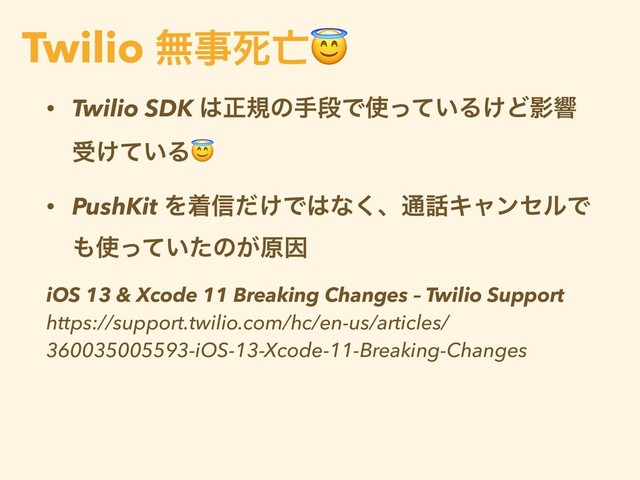 • Twilio SDK ͸ਖ਼نͷखஈͰ࢖͍ͬͯΔ͚ͲӨڹ
ड͚͍ͯΔ
• PushKit Λண৴͚ͩͰ͸ͳ͘ɺ௨࿩ΩϟϯηϧͰ
΋࢖͍ͬͯͨͷ͕ݪҼ
iOS 13 & Xcode 11 Breaking Changes – Twilio Support
https://support.twilio.com/hc/en-us/articles/
360035005593-iOS-13-Xcode-11-Breaking-Changes
Twilio ແࣄࢮ๢
