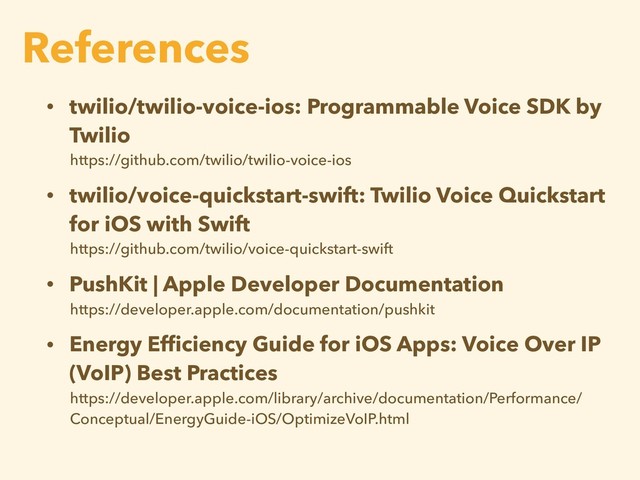 • twilio/twilio-voice-ios: Programmable Voice SDK by
Twilio
https://github.com/twilio/twilio-voice-ios
• twilio/voice-quickstart-swift: Twilio Voice Quickstart
for iOS with Swift
https://github.com/twilio/voice-quickstart-swift
• PushKit | Apple Developer Documentation
https://developer.apple.com/documentation/pushkit
• Energy Efﬁciency Guide for iOS Apps: Voice Over IP
(VoIP) Best Practices
https://developer.apple.com/library/archive/documentation/Performance/
Conceptual/EnergyGuide-iOS/OptimizeVoIP.html
References
