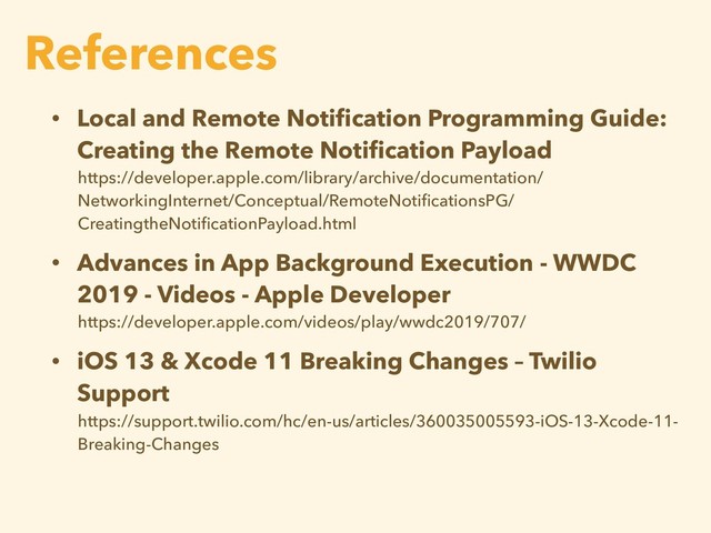 • Local and Remote Notiﬁcation Programming Guide:
Creating the Remote Notiﬁcation Payload
https://developer.apple.com/library/archive/documentation/
NetworkingInternet/Conceptual/RemoteNotiﬁcationsPG/
CreatingtheNotiﬁcationPayload.html
• Advances in App Background Execution - WWDC
2019 - Videos - Apple Developer
https://developer.apple.com/videos/play/wwdc2019/707/
• iOS 13 & Xcode 11 Breaking Changes – Twilio
Support
https://support.twilio.com/hc/en-us/articles/360035005593-iOS-13-Xcode-11-
Breaking-Changes
References
