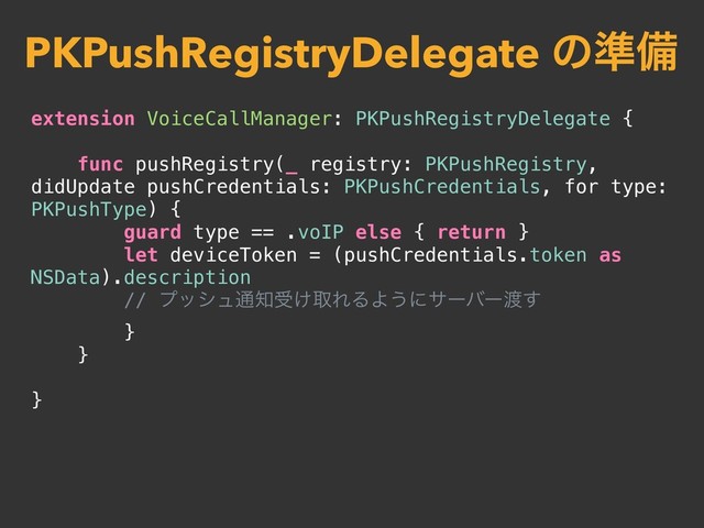 extension VoiceCallManager: PKPushRegistryDelegate {
func pushRegistry(_ registry: PKPushRegistry,
didUpdate pushCredentials: PKPushCredentials, for type:
PKPushType) {
guard type == .voIP else { return }
let deviceToken = (pushCredentials.token as
NSData).description
// ϓογϡ௨஌ड͚औΕΔΑ͏ʹαʔόʔ౉͢
}
}
}
PKPushRegistryDelegate ͷ४උ
