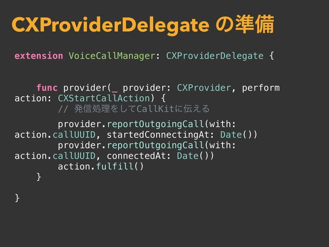 extension VoiceCallManager: CXProviderDelegate {
func provider(_ provider: CXProvider, perform
action: CXStartCallAction) {
// ൃ৴ॲཧΛͯ͠CallKitʹ఻͑Δ
provider.reportOutgoingCall(with:
action.callUUID, startedConnectingAt: Date())
provider.reportOutgoingCall(with:
action.callUUID, connectedAt: Date())
action.fulfill()
}
}
CXProviderDelegate ͷ४උ
