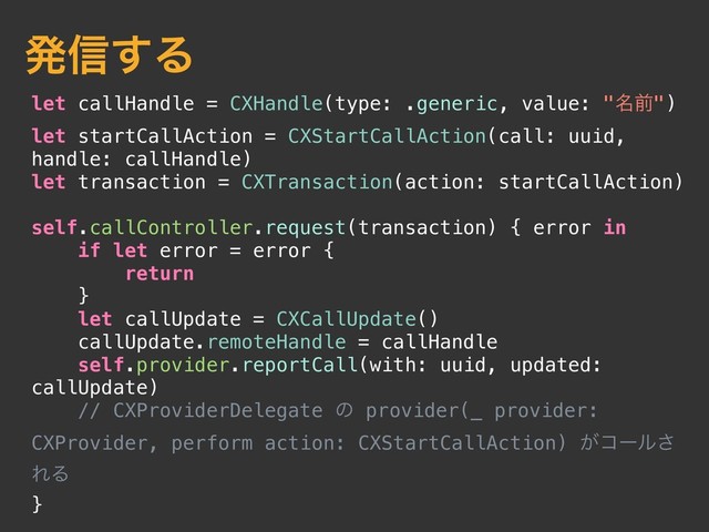 let callHandle = CXHandle(type: .generic, value: "໊લ")
let startCallAction = CXStartCallAction(call: uuid,
handle: callHandle)
let transaction = CXTransaction(action: startCallAction)
self.callController.request(transaction) { error in
if let error = error {
return
}
let callUpdate = CXCallUpdate()
callUpdate.remoteHandle = callHandle
self.provider.reportCall(with: uuid, updated:
callUpdate)
// CXProviderDelegate ͷ provider(_ provider:
CXProvider, perform action: CXStartCallAction) ͕ίʔϧ͞
ΕΔ
}
ൃ৴͢Δ
