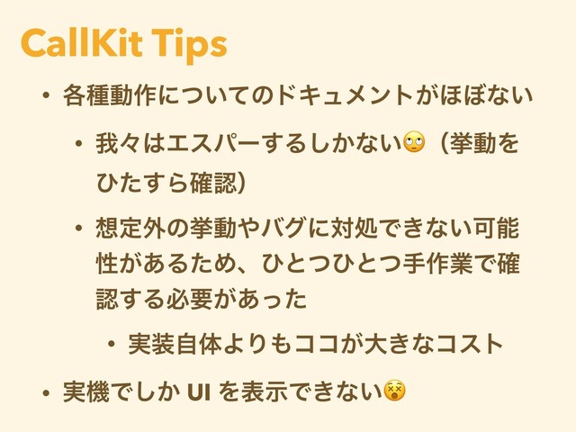 • ֤छಈ࡞ʹ͍ͭͯͷυΩϡϝϯτ͕΄΅ͳ͍
• զʑ͸Τεύʔ͢Δ͔͠ͳ͍ʢڍಈΛ
ͻͨ͢Β֬ೝʣ
• ૝ఆ֎ͷڍಈ΍όάʹରॲͰ͖ͳ͍Մೳ
ੑ͕͋ΔͨΊɺͻͱͭͻͱͭख࡞ۀͰ֬
ೝ͢Δඞཁ͕͋ͬͨ
• ࣮૷ࣗମΑΓ΋ίί͕େ͖ͳίετ
• ࣮ػͰ͔͠ UI ΛදࣔͰ͖ͳ͍
CallKit Tips
