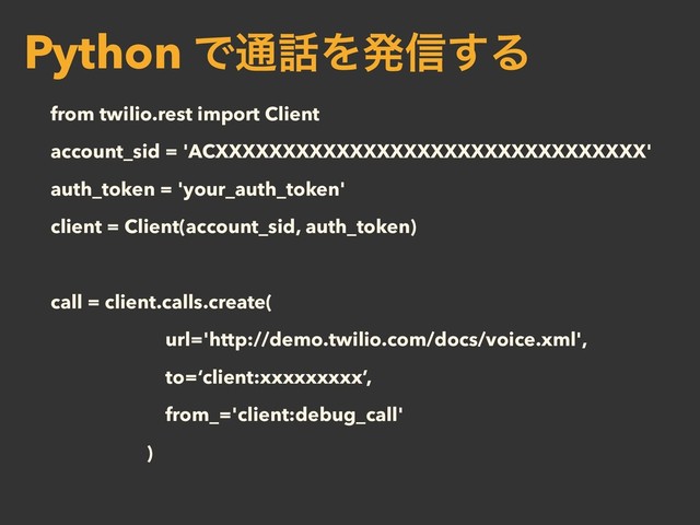 from twilio.rest import Client
account_sid = 'ACXXXXXXXXXXXXXXXXXXXXXXXXXXXXXXXX'
auth_token = 'your_auth_token'
client = Client(account_sid, auth_token)
call = client.calls.create(
url='http://demo.twilio.com/docs/voice.xml',
to=‘client:xxxxxxxxx’,
from_='client:debug_call'
)
Python Ͱ௨࿩Λൃ৴͢Δ

