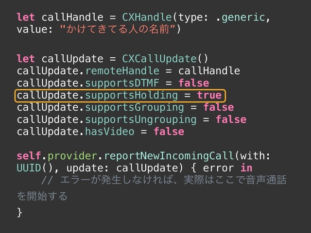 let callHandle = CXHandle(type: .generic,
value: "͔͚͖ͯͯΔਓͷ໊લ”)
let callUpdate = CXCallUpdate()
callUpdate.remoteHandle = callHandle
callUpdate.supportsDTMF = false
callUpdate.supportsHolding = true
callUpdate.supportsGrouping = false
callUpdate.supportsUngrouping = false
callUpdate.hasVideo = false
self.provider.reportNewIncomingCall(with:
UUID(), update: callUpdate) { error in
// Τϥʔ͕ൃੜ͠ͳ͚Ε͹ɺ࣮ࡍ͸͜͜ͰԻ੠௨࿩
Λ։࢝͢Δ
}
